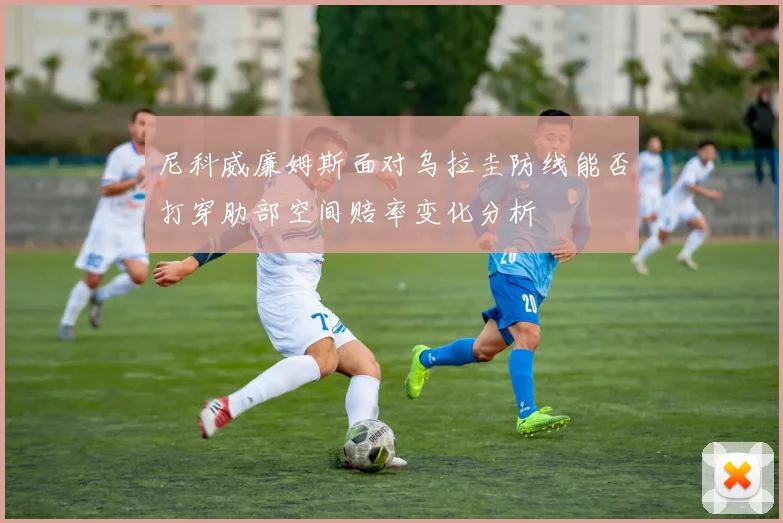 尼科威廉姆斯面对乌拉圭防线能否打穿肋部空间赔率变化分析