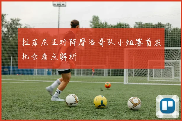 拉菲尼亚对阵摩洛哥队小组赛首发机会看点解析