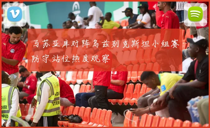 马苏亚库对阵乌兹别克斯坦小组赛防守站位热度观察