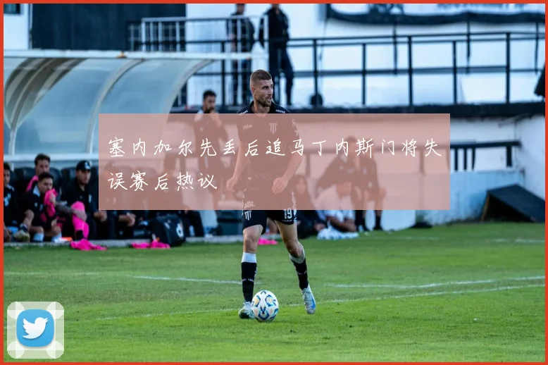 塞内加尔先丢后追马丁内斯门将失误赛后热议