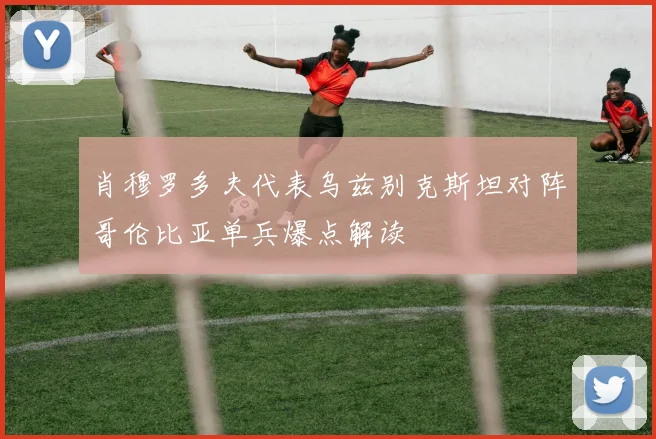 肖穆罗多夫代表乌兹别克斯坦对阵哥伦比亚单兵爆点解读