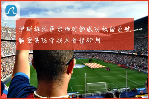 伊斯梅拉萨尔面对挪威防线能否破解密集防守战术价值研判