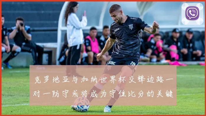 克罗地亚与加纳世界杯交锋边路一对一防守或将成为守住比分的关键