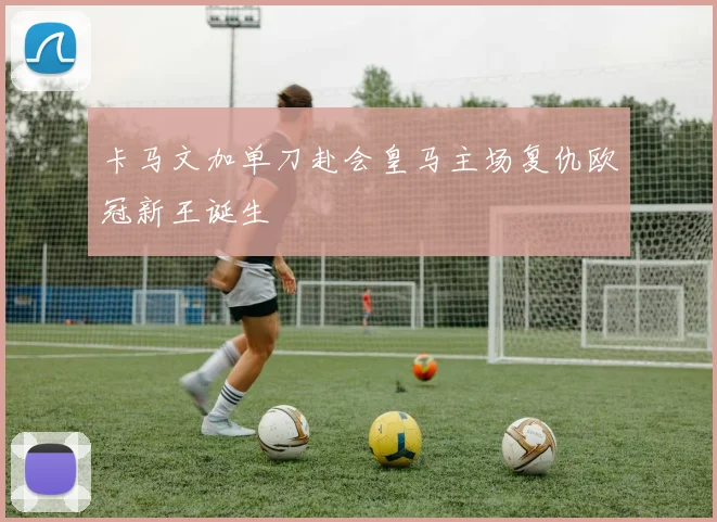 卡马文加单刀赴会皇马主场复仇欧冠新王诞生