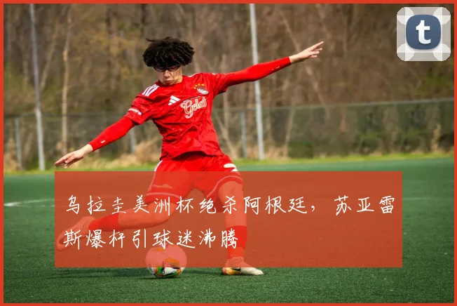 乌拉圭美洲杯绝杀阿根廷,苏亚雷斯爆杆引球迷沸腾