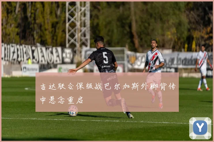 吉达联合保级战巴尔加斯外脚背传中悬念重启