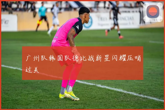 广州队韩国队德比战新星闪耀压哨过关