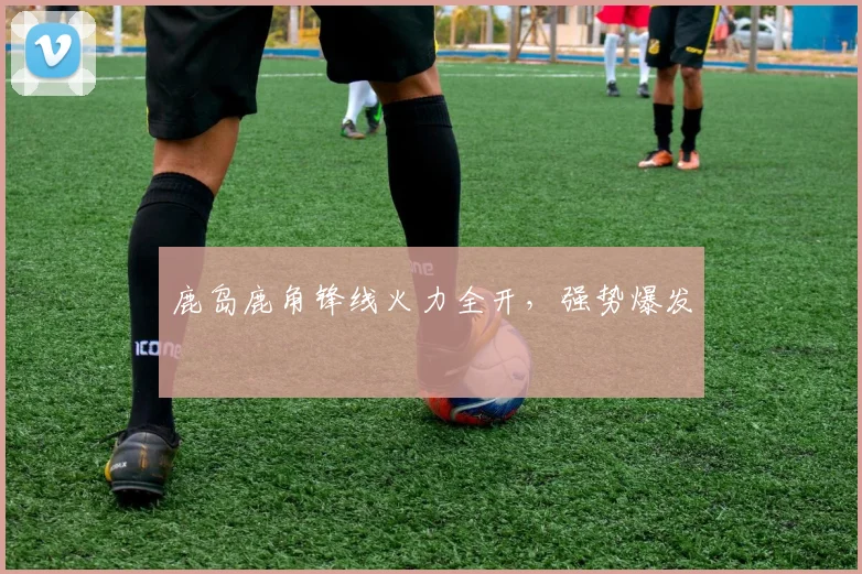 鹿岛鹿角锋线火力全开，强势爆发