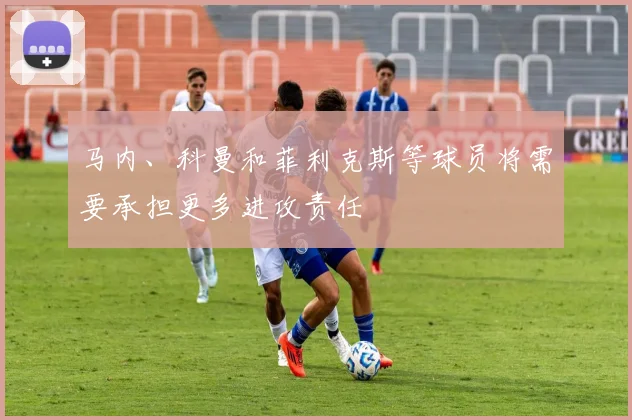 马内、科曼和菲利克斯等球员将需要承担更多进攻责任
