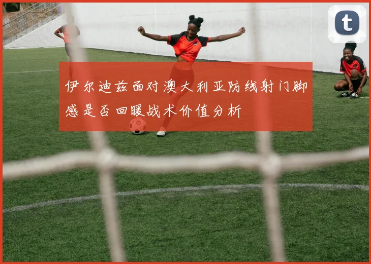 伊尔迪兹面对澳大利亚防线射门脚感是否回暖战术价值分析