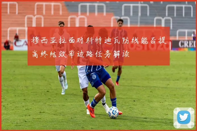 穆西亚拉面对科特迪瓦防线能否提高终结效率边路任务解读
