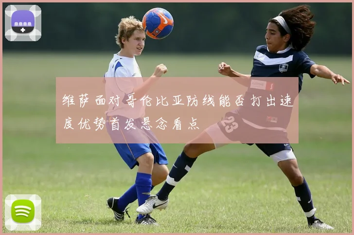 维萨面对哥伦比亚防线能否打出速度优势首发悬念看点