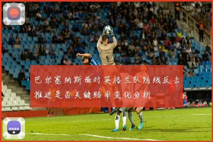 巴尔塞纳斯面对英格兰队防线反击推进是否关键赔率变化分析