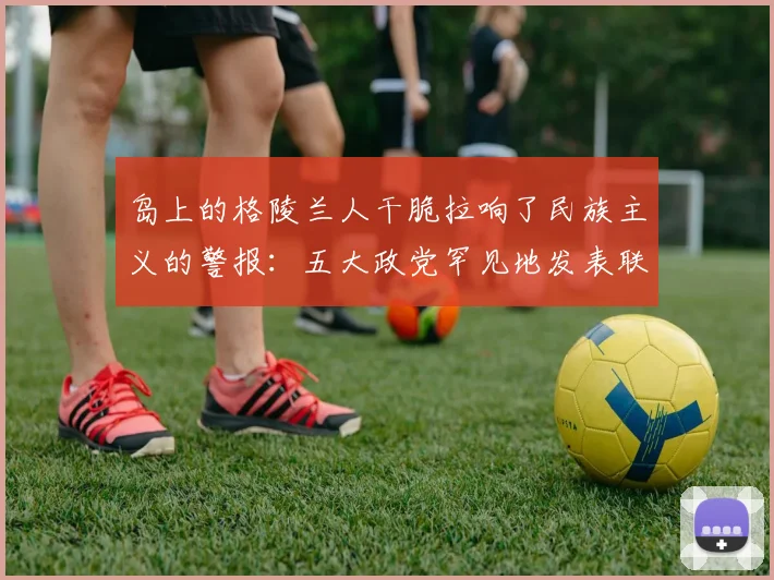 岛上的格陵兰人干脆拉响了民族主义的警报：五大政党罕见地发表联合声明