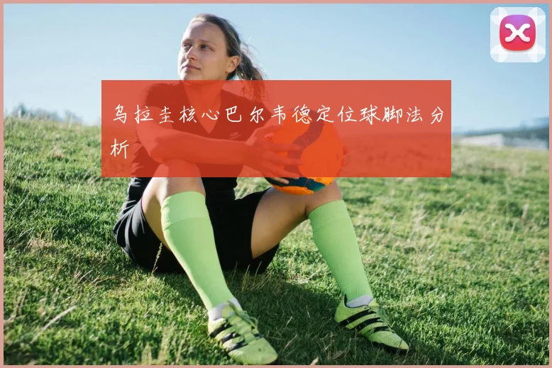 乌拉圭核心巴尔韦德定位球脚法分析