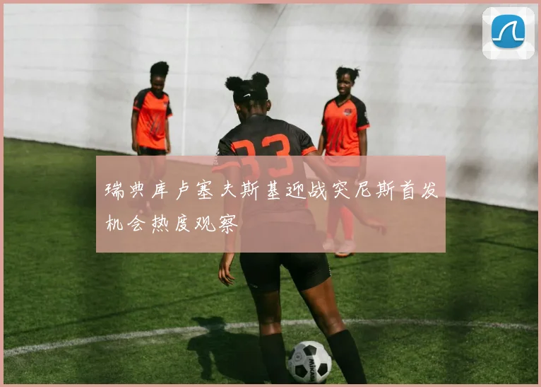 瑞典库卢塞夫斯基迎战突尼斯首发机会热度观察