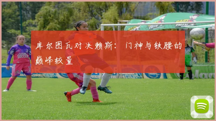 库尔图瓦对决赖斯：门神与铁腰的巅峰较量