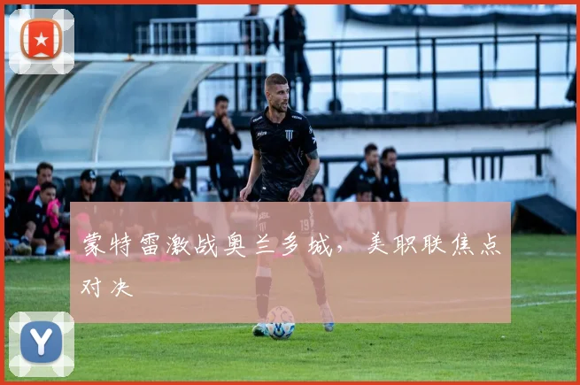蒙特雷激战奥兰多城,美职联焦点对决