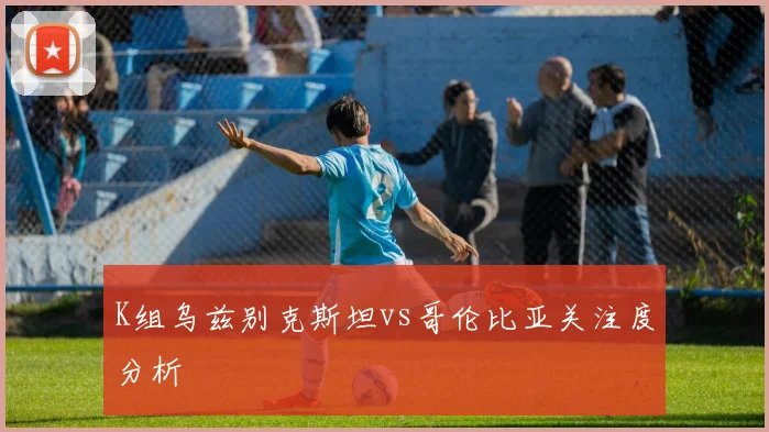 K组乌兹别克斯坦vs哥伦比亚关注度分析