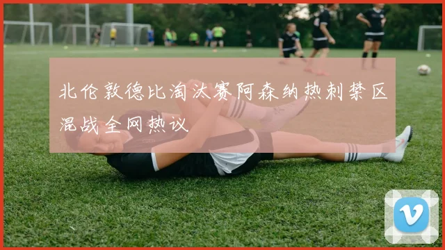 北伦敦德比淘汰赛阿森纳热刺禁区混战全网热议