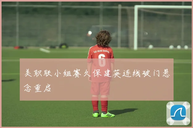 美职联小组赛久保建英连线破门悬念重启
