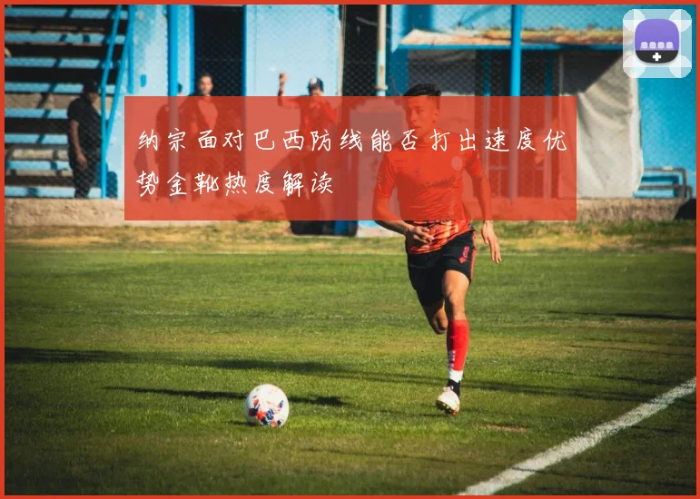 纳宗面对巴西防线能否打出速度优势金靴热度解读