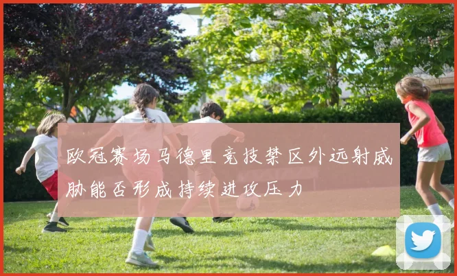 欧冠赛场马德里竞技禁区外远射威胁能否形成持续进攻压力