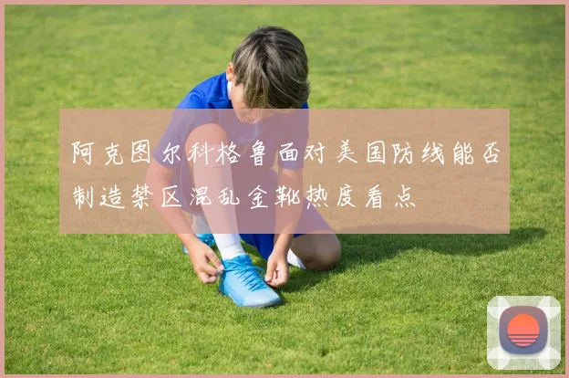 阿克图尔科格鲁面对美国防线能否制造禁区混乱金靴热度看点