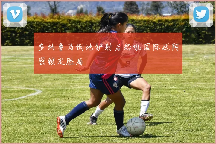 多纳鲁马倒地铲射后怒吼国际迈阿密锁定胜局