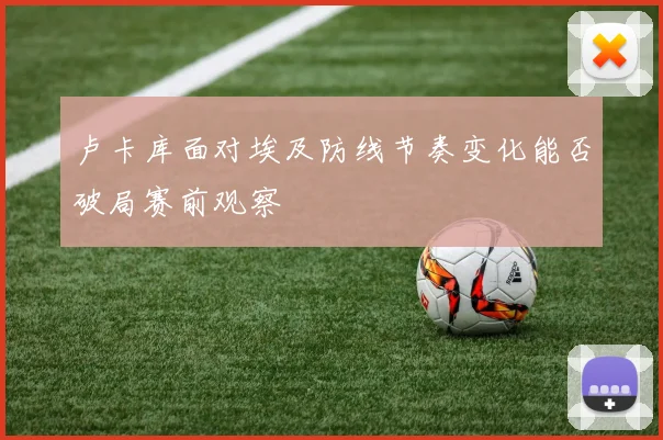 卢卡库面对埃及防线节奏变化能否破局赛前观察