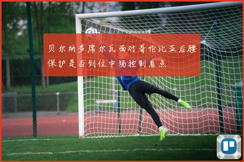 贝尔纳多席尔瓦面对哥伦比亚后腰保护是否到位中场控制看点