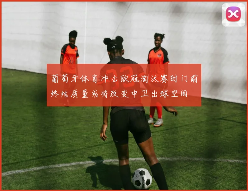 葡萄牙体育冲击欧冠淘汰赛时门前终结质量或将改变中卫出球空间