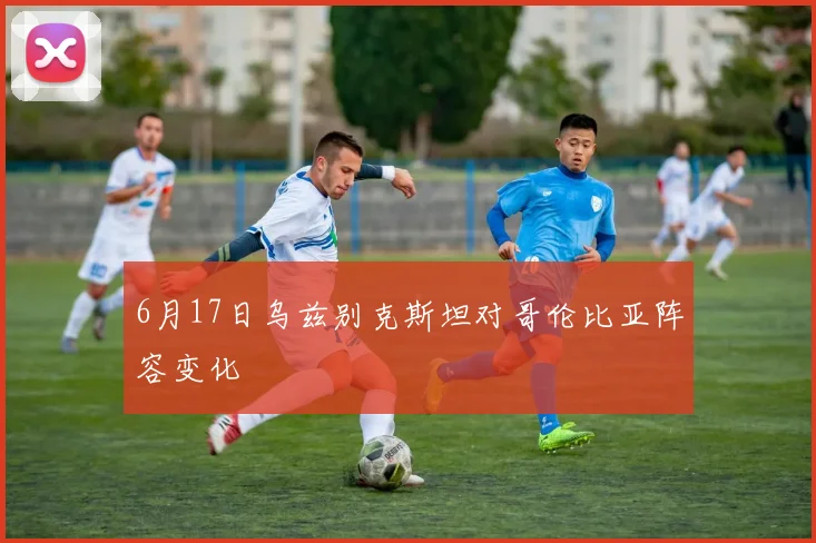 6月17日乌兹别克斯坦对哥伦比亚阵容变化