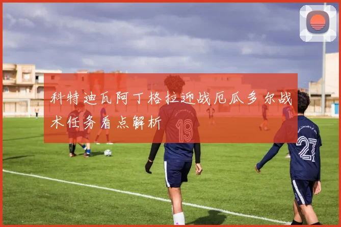 科特迪瓦阿丁格拉迎战厄瓜多尔战术任务看点解析