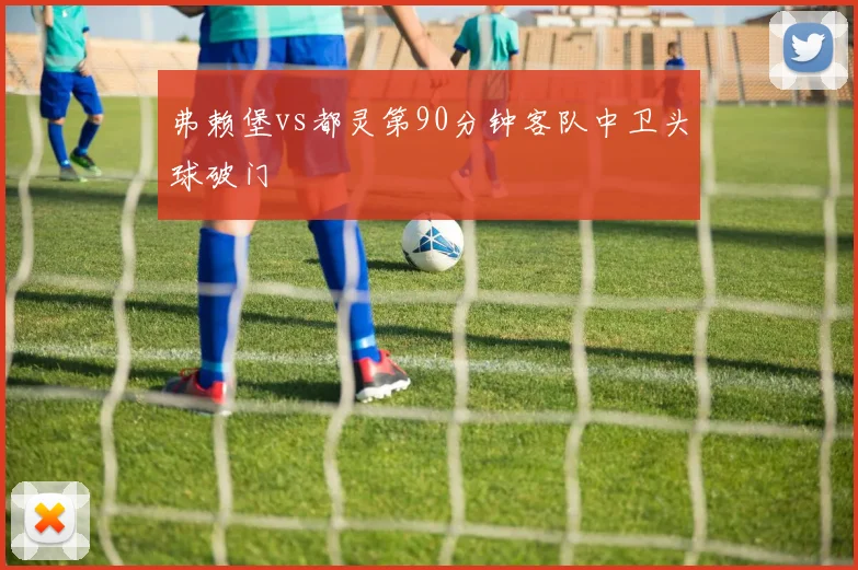 弗赖堡vs都灵第90分钟客队中卫头球破门