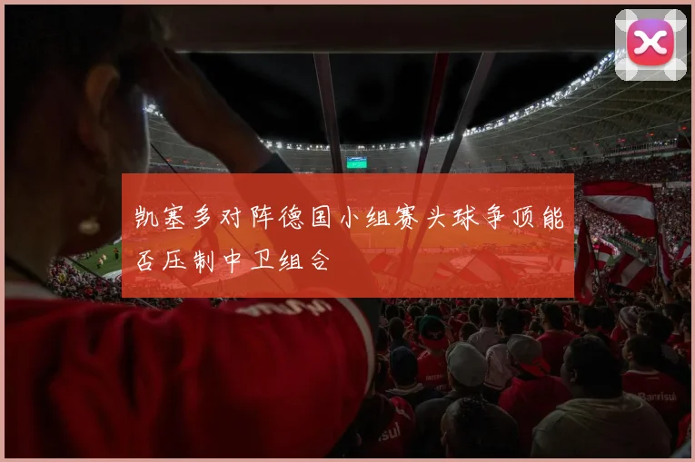 凯塞多对阵德国小组赛头球争顶能否压制中卫组合