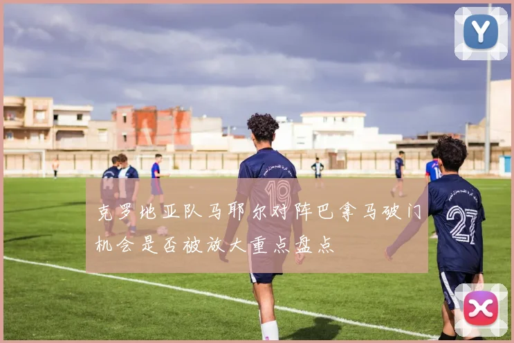 克罗地亚队马耶尔对阵巴拿马破门机会是否被放大重点盘点