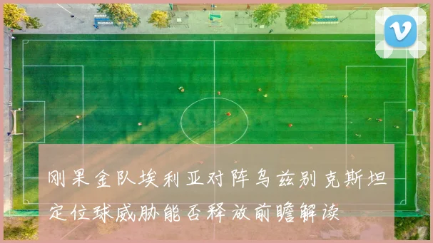 刚果金队埃利亚对阵乌兹别克斯坦定位球威胁能否释放前瞻解读