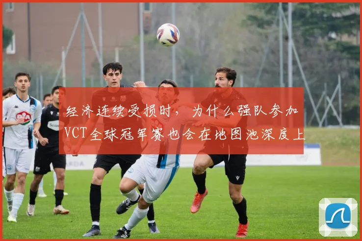 经济连续受损时，为什么强队参加VCT全球冠军赛也会在地图池深度上出错